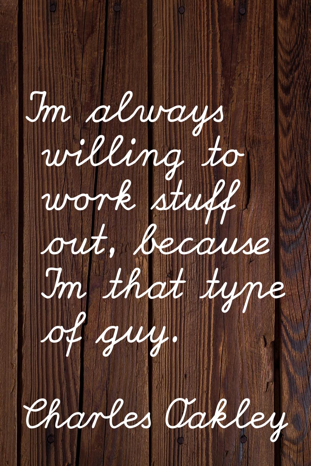 I'm always willing to work stuff out, because I'm that type of guy.