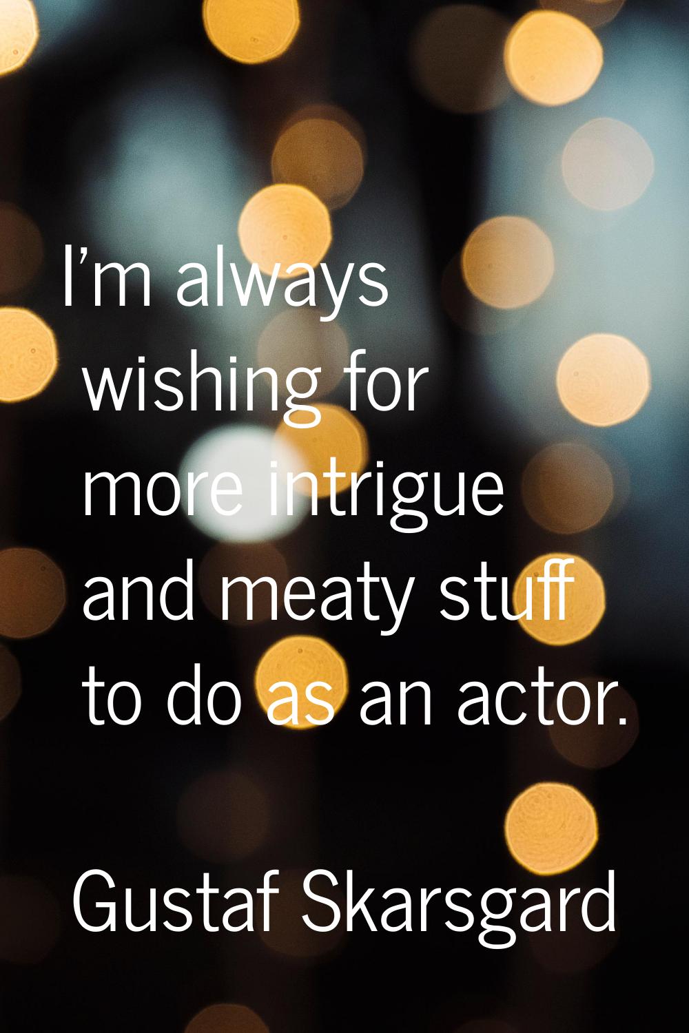 I'm always wishing for more intrigue and meaty stuff to do as an actor.