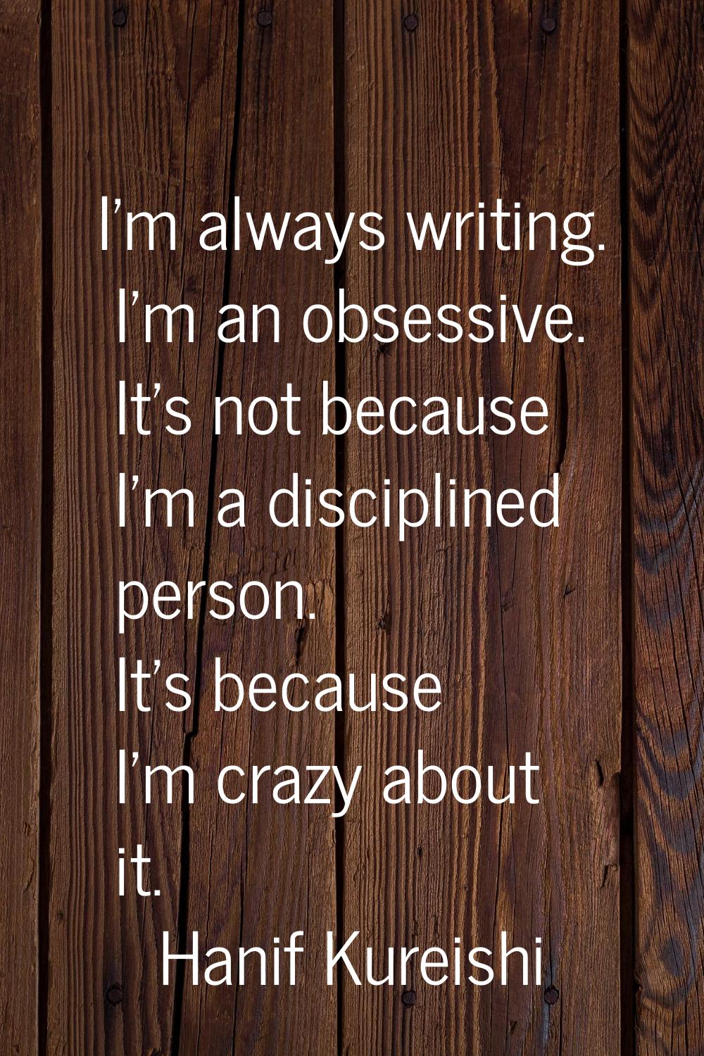 I'm always writing. I'm an obsessive. It's not because I'm a disciplined person. It's because I'm c