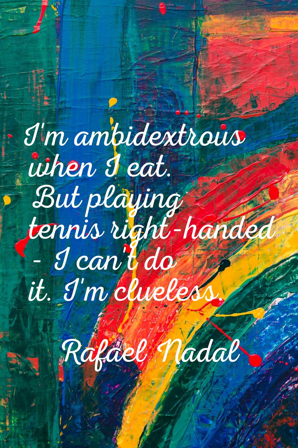 I'm ambidextrous when I eat. But playing tennis right-handed - I can't do it. I'm clueless.