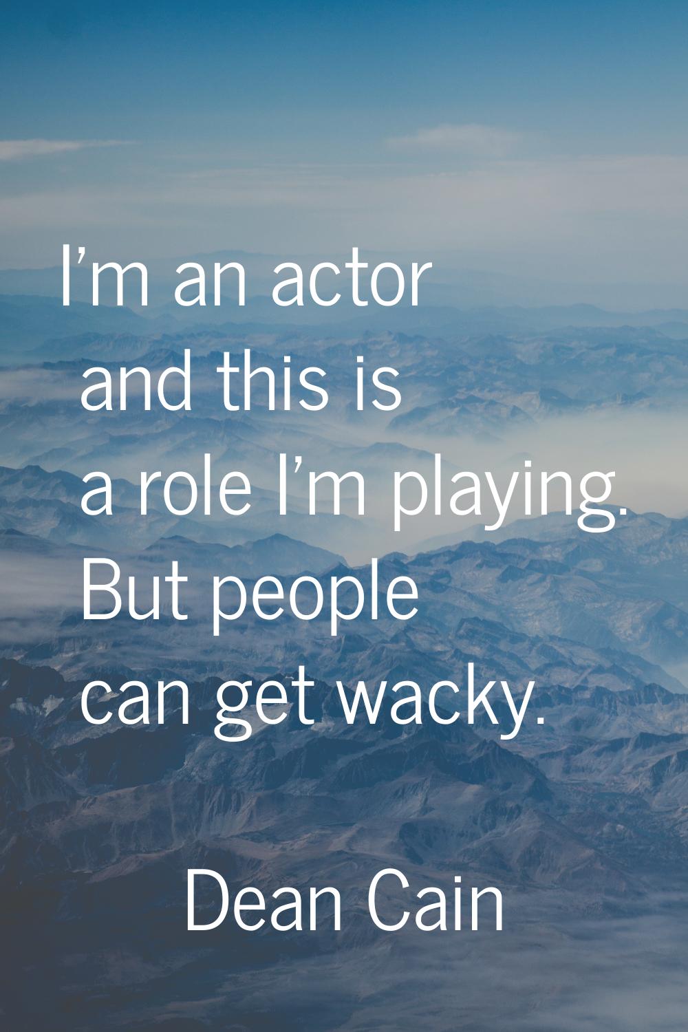 I'm an actor and this is a role I'm playing. But people can get wacky.