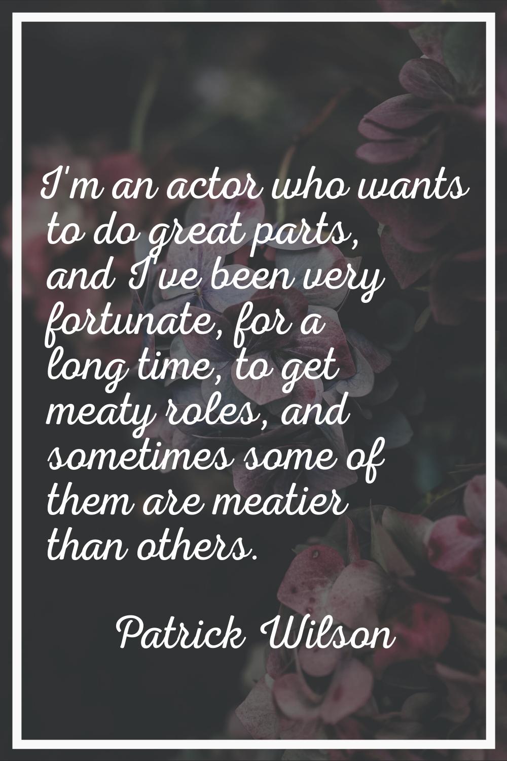 I'm an actor who wants to do great parts, and I've been very fortunate, for a long time, to get mea