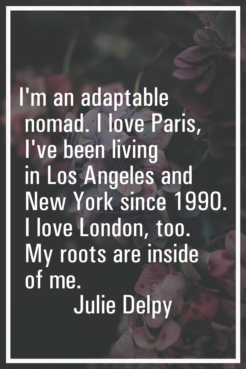 I'm an adaptable nomad. I love Paris, I've been living in Los Angeles and New York since 1990. I lo