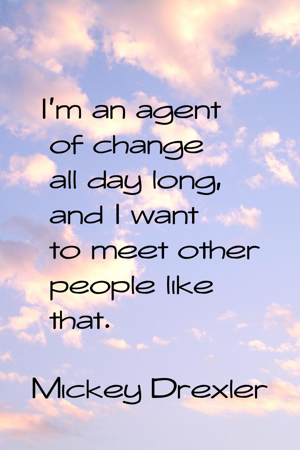I'm an agent of change all day long, and I want to meet other people like that.