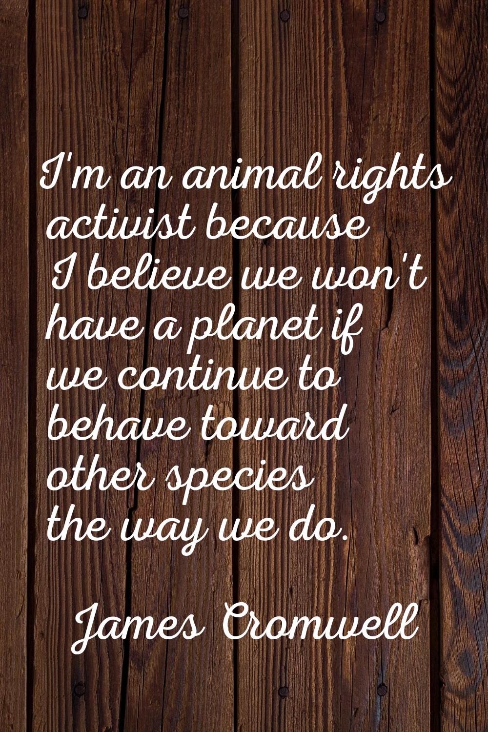 I'm an animal rights activist because I believe we won't have a planet if we continue to behave tow