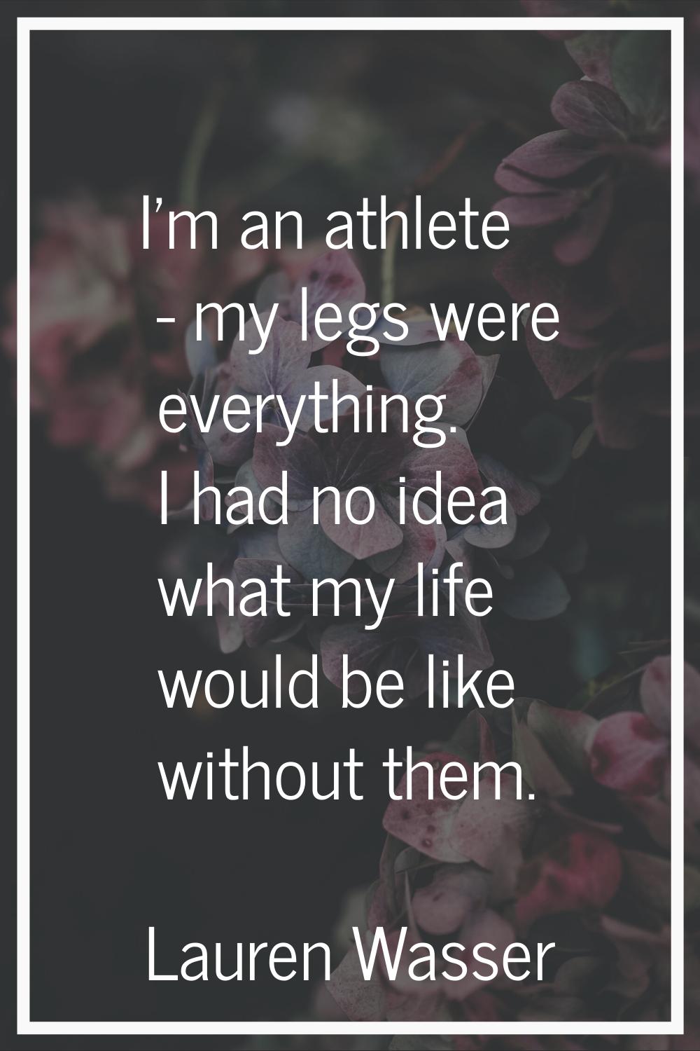 I'm an athlete - my legs were everything. I had no idea what my life would be like without them.