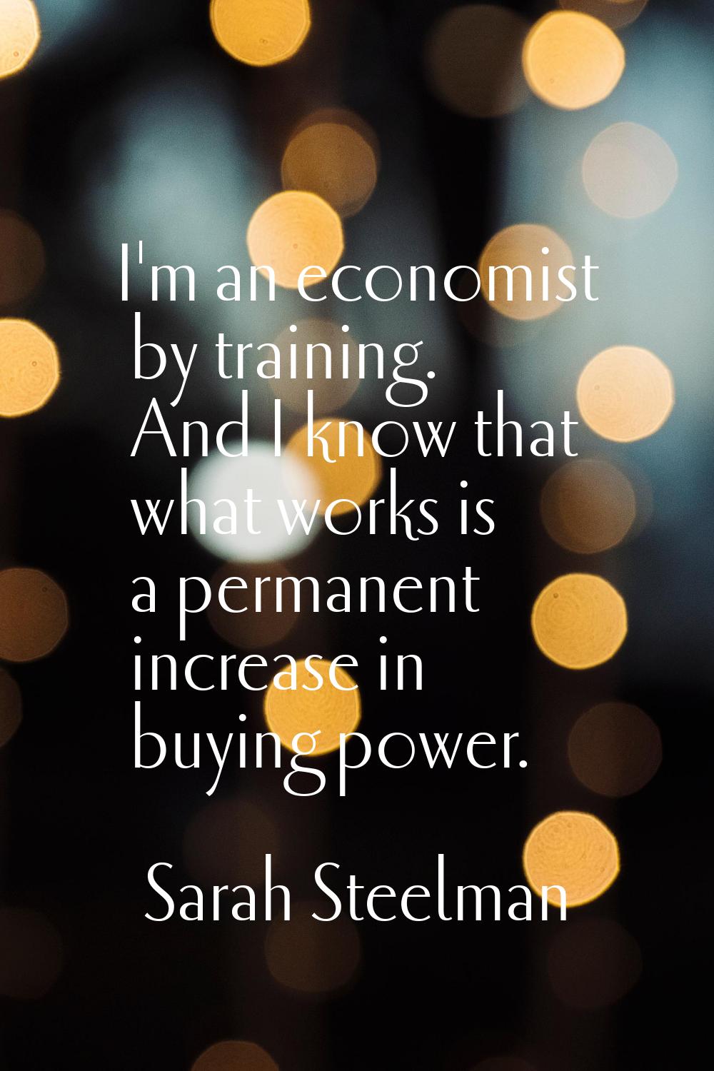 I'm an economist by training. And I know that what works is a permanent increase in buying power.