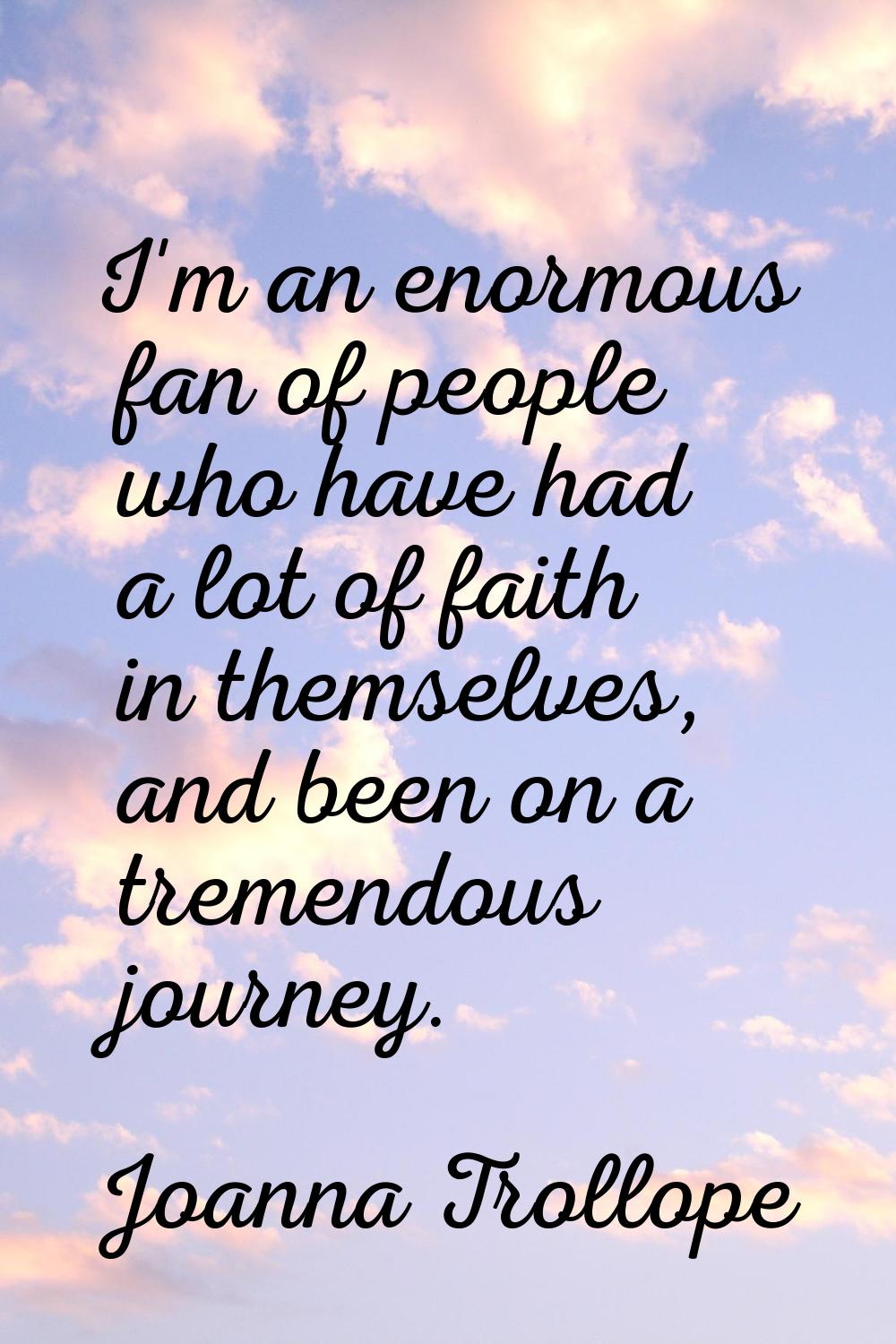 I'm an enormous fan of people who have had a lot of faith in themselves, and been on a tremendous j