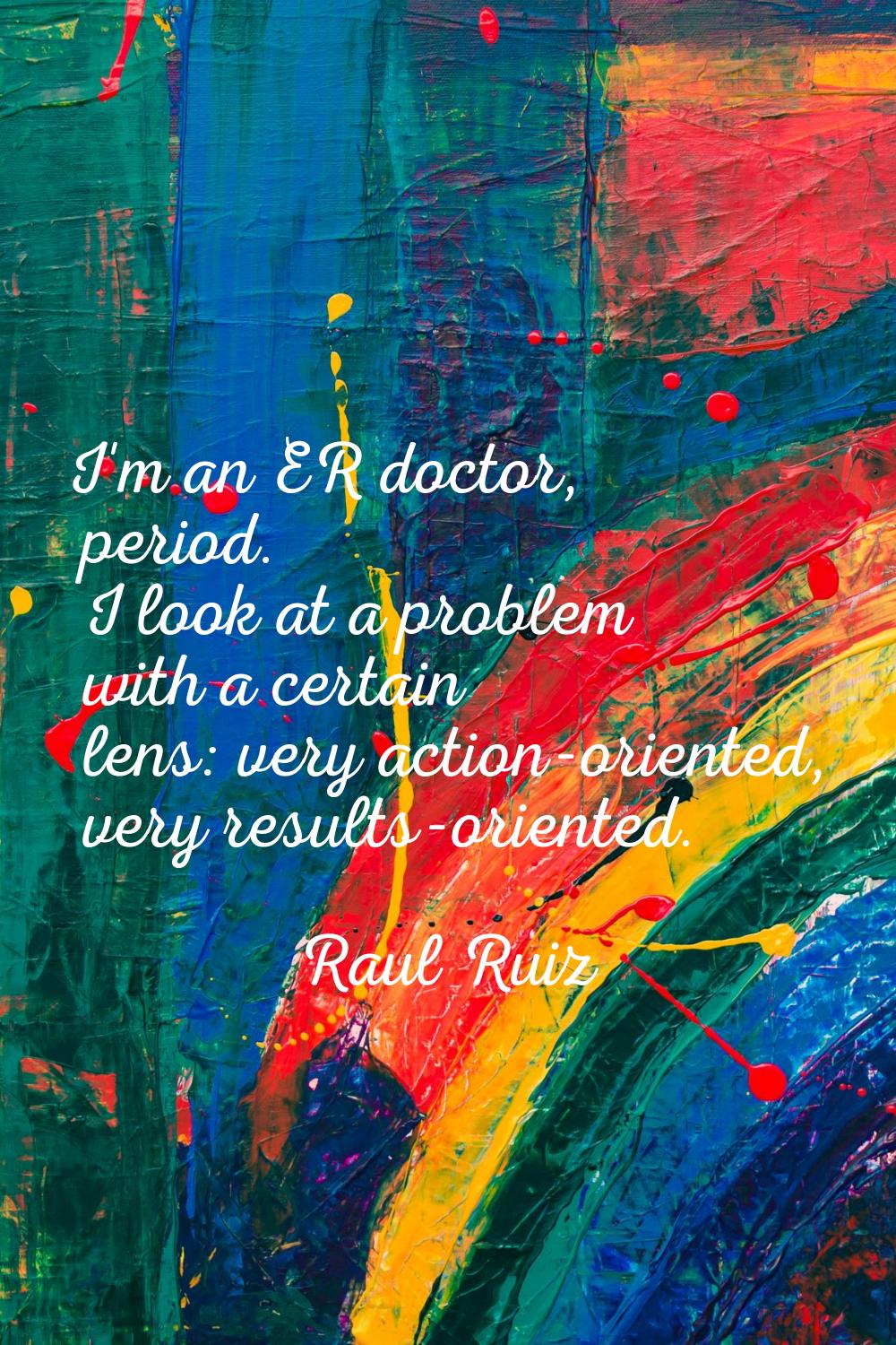 I'm an ER doctor, period. I look at a problem with a certain lens: very action-oriented, very resul