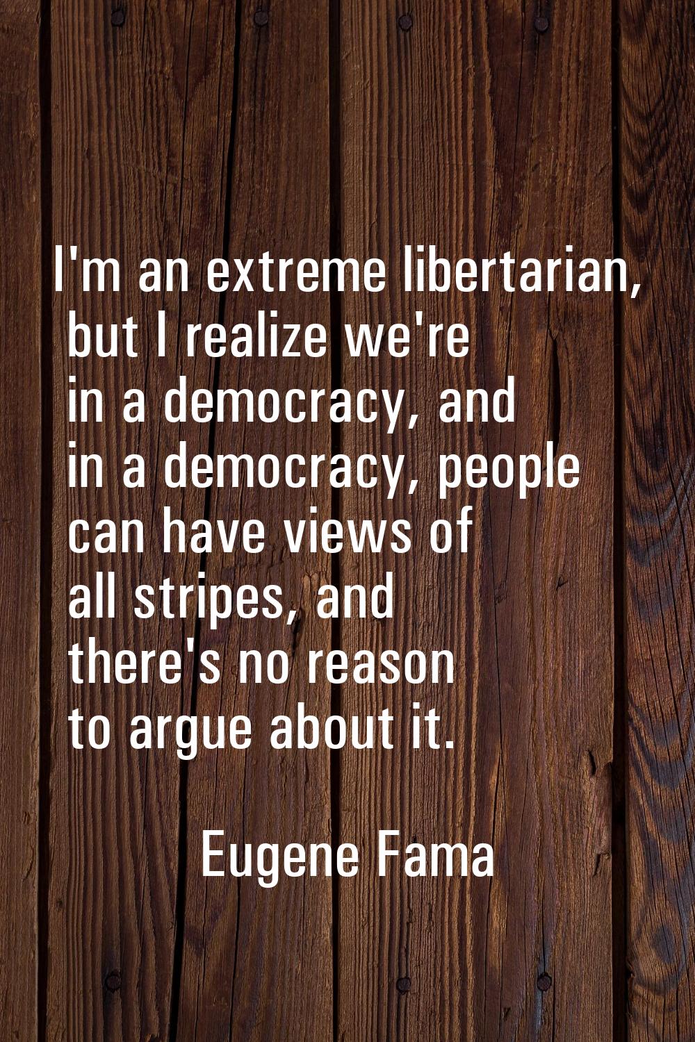 I'm an extreme libertarian, but I realize we're in a democracy, and in a democracy, people can have