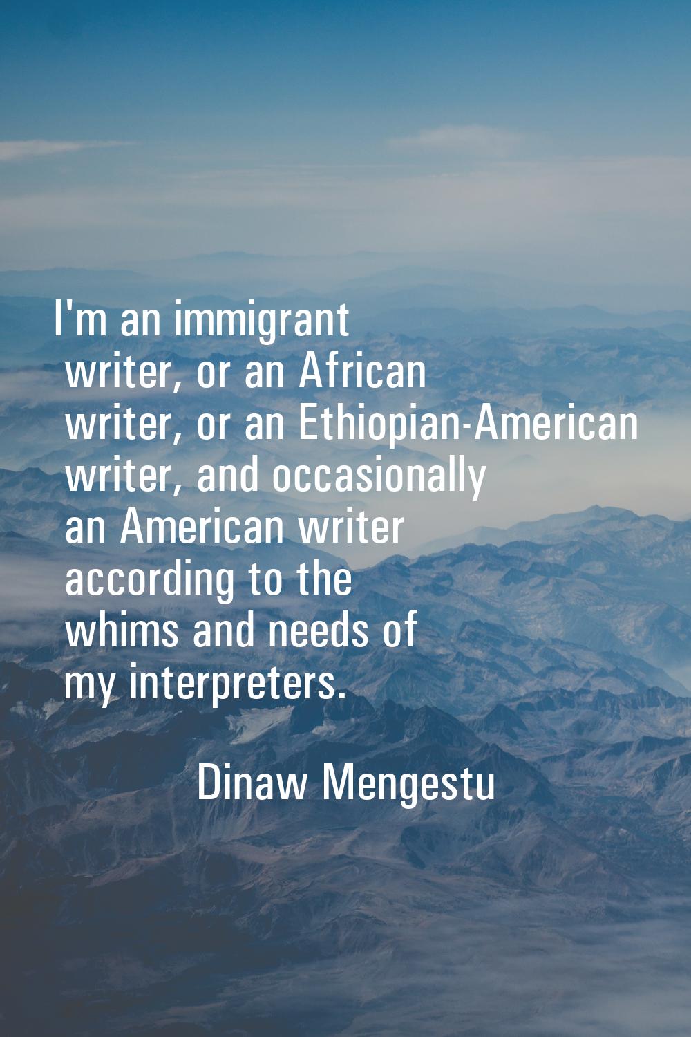 I'm an immigrant writer, or an African writer, or an Ethiopian-American writer, and occasionally an
