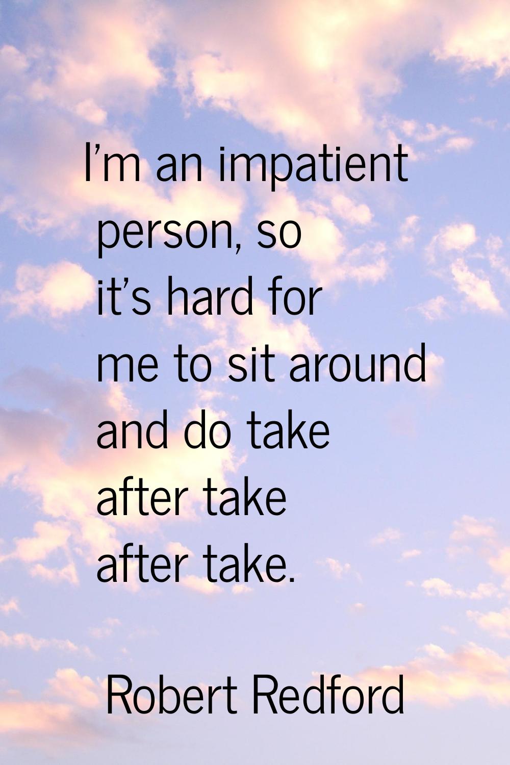 I'm an impatient person, so it's hard for me to sit around and do take after take after take.