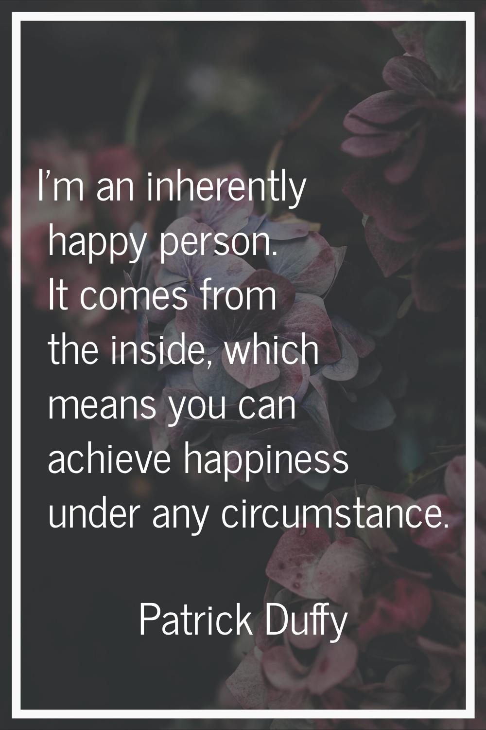 I'm an inherently happy person. It comes from the inside, which means you can achieve happiness und