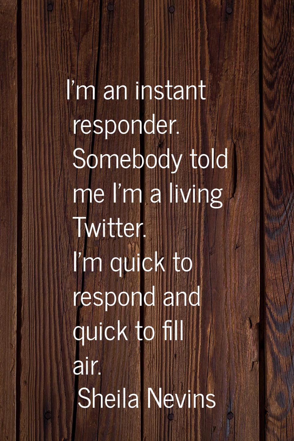 I'm an instant responder. Somebody told me I'm a living Twitter. I'm quick to respond and quick to 