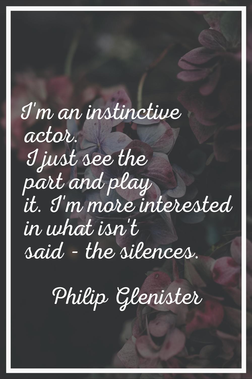I'm an instinctive actor. I just see the part and play it. I'm more interested in what isn't said -