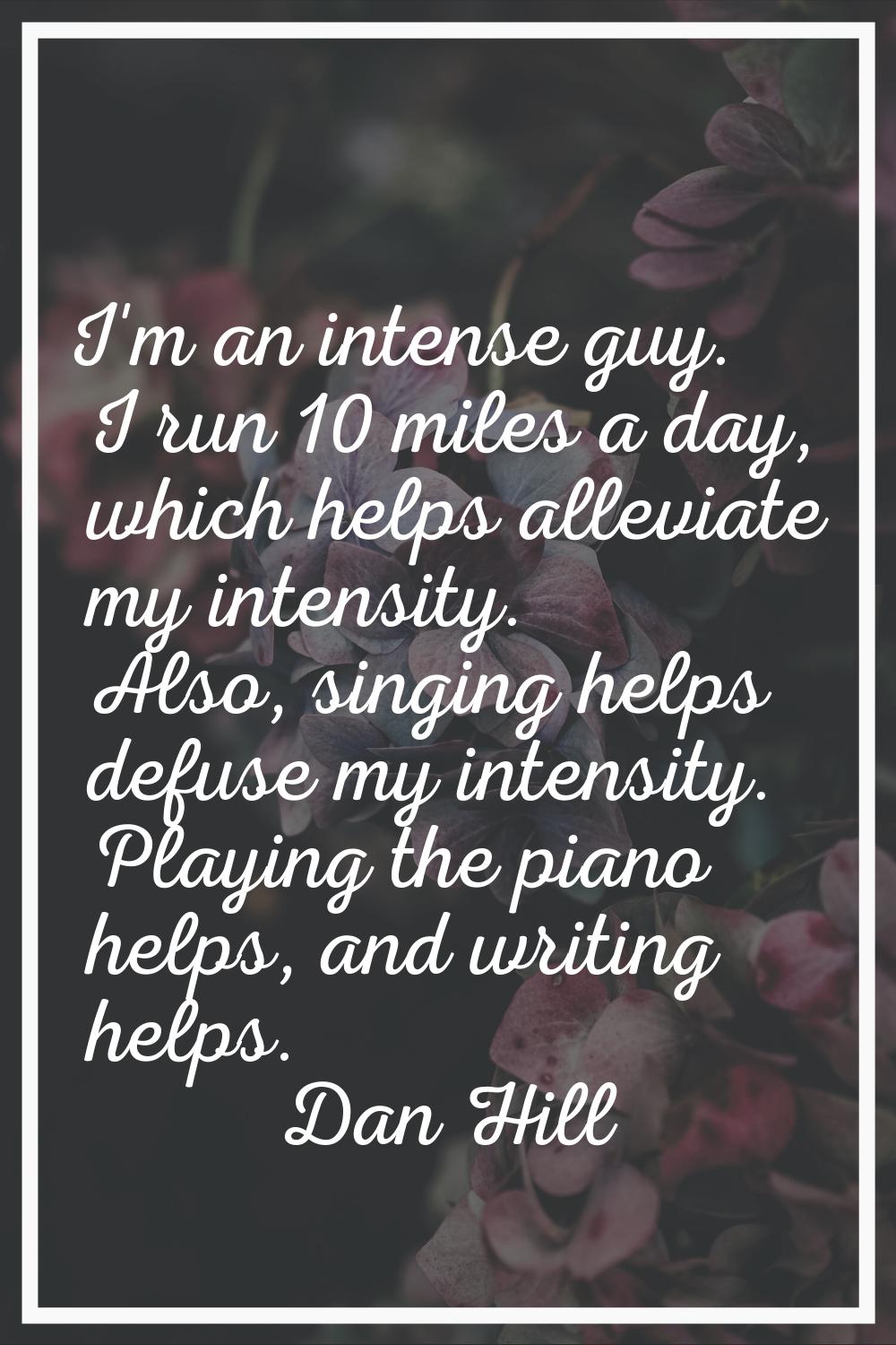 I'm an intense guy. I run 10 miles a day, which helps alleviate my intensity. Also, singing helps d
