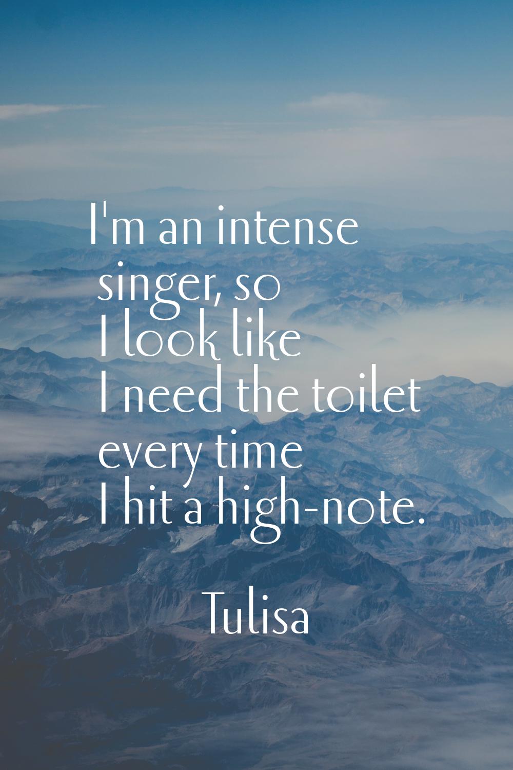 I'm an intense singer, so I look like I need the toilet every time I hit a high-note.