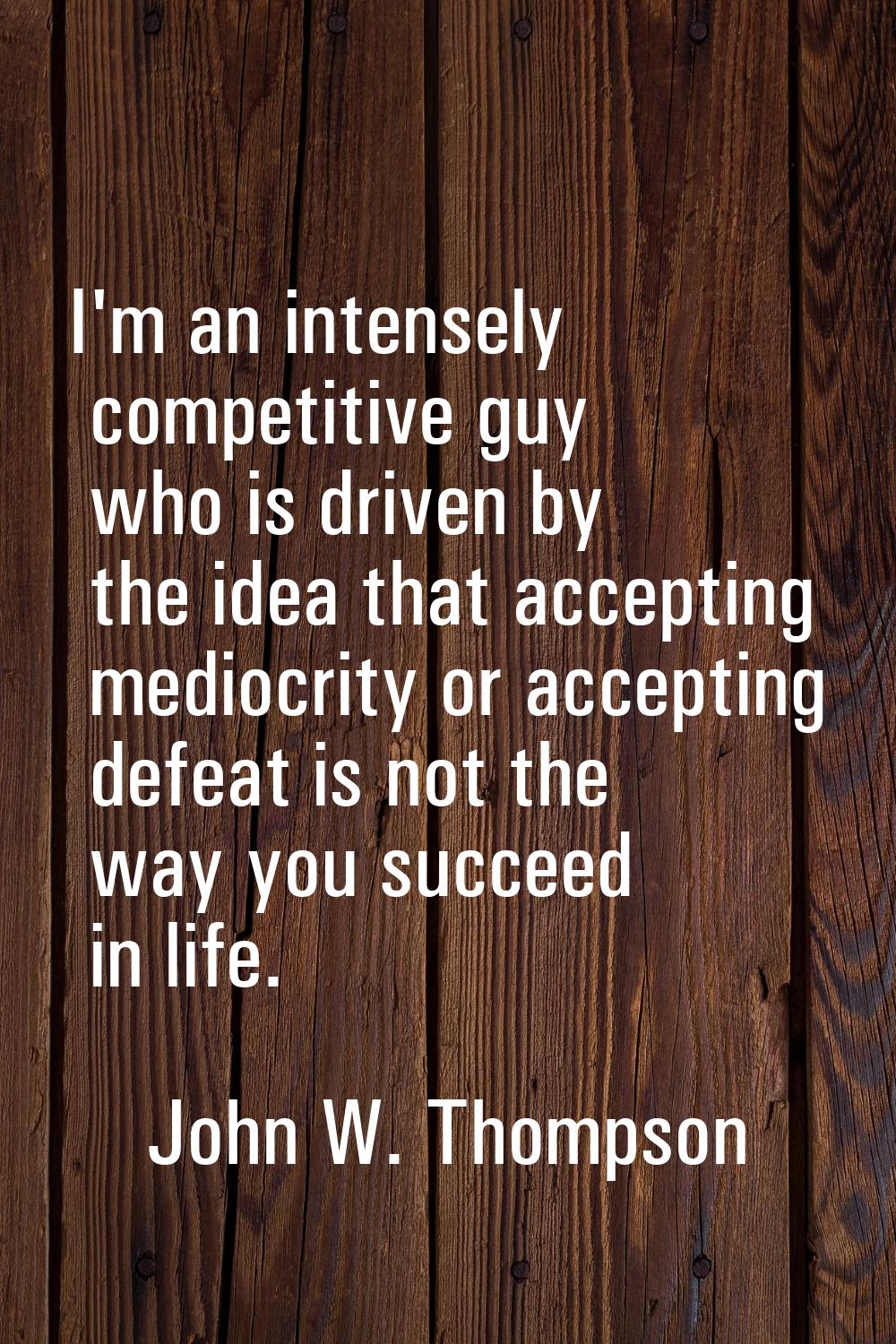 I'm an intensely competitive guy who is driven by the idea that accepting mediocrity or accepting d