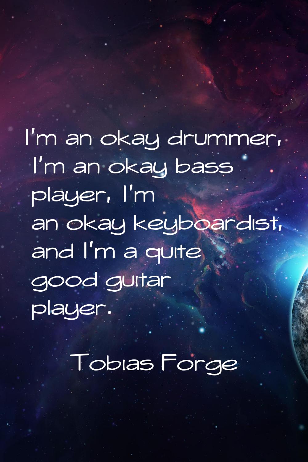 I'm an okay drummer, I'm an okay bass player, I'm an okay keyboardist, and I'm a quite good guitar 