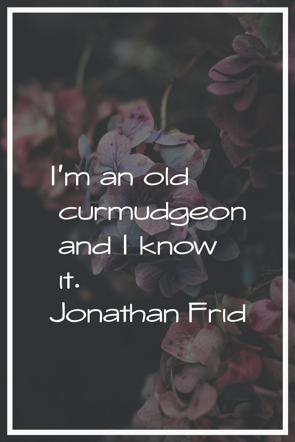 I'm an old curmudgeon and I know it.