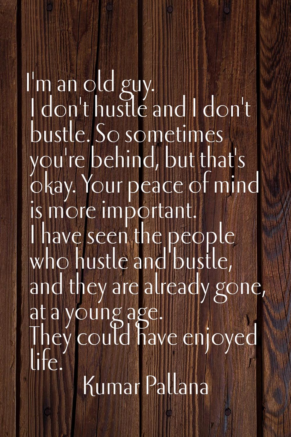I'm an old guy. I don't hustle and I don't bustle. So sometimes you're behind, but that's okay. You