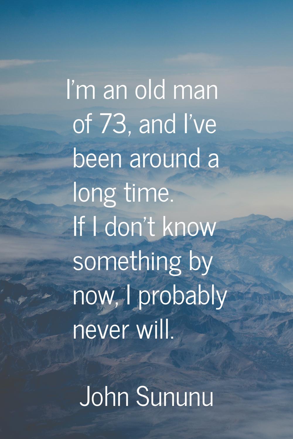 I'm an old man of 73, and I've been around a long time. If I don't know something by now, I probabl