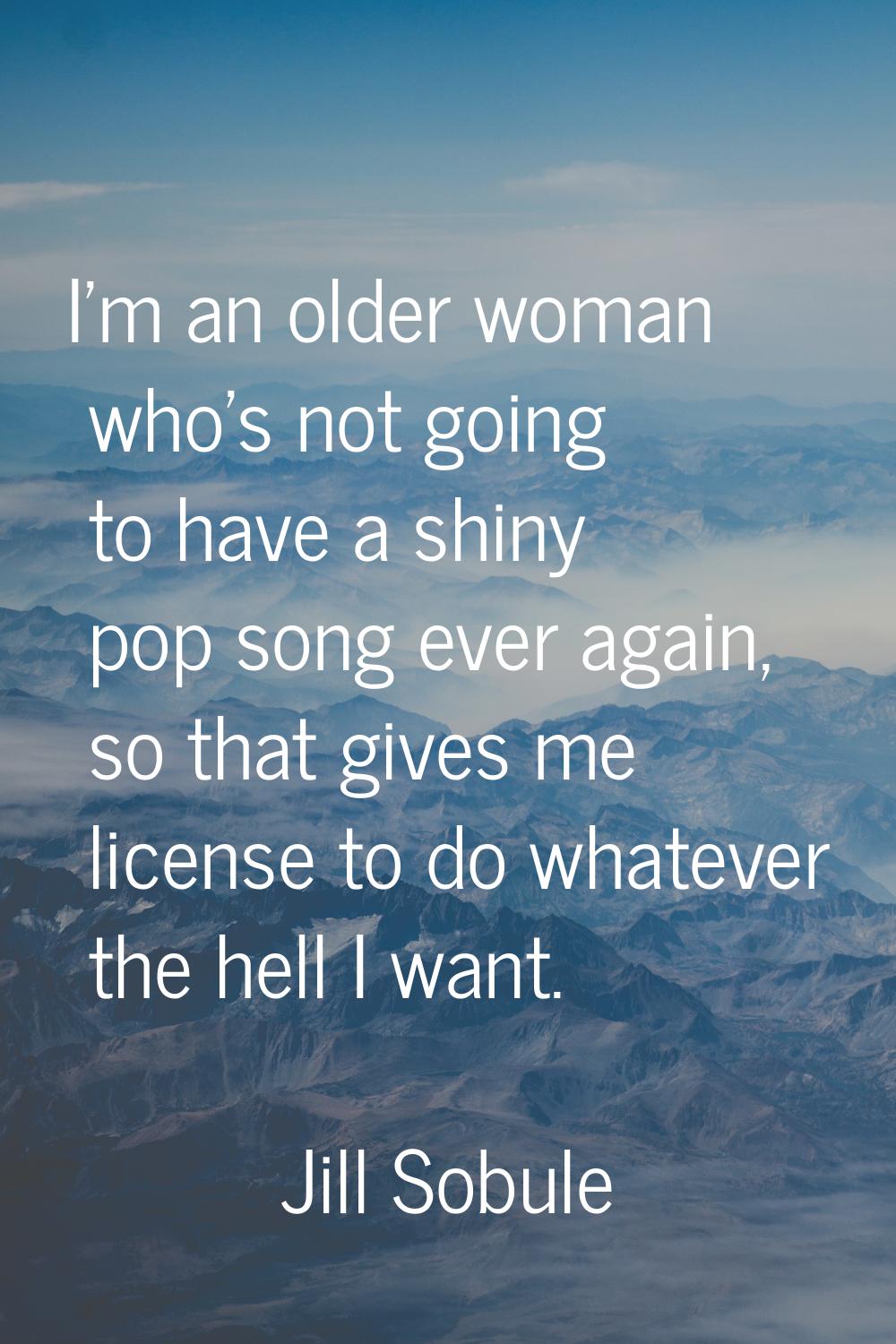 I'm an older woman who's not going to have a shiny pop song ever again, so that gives me license to