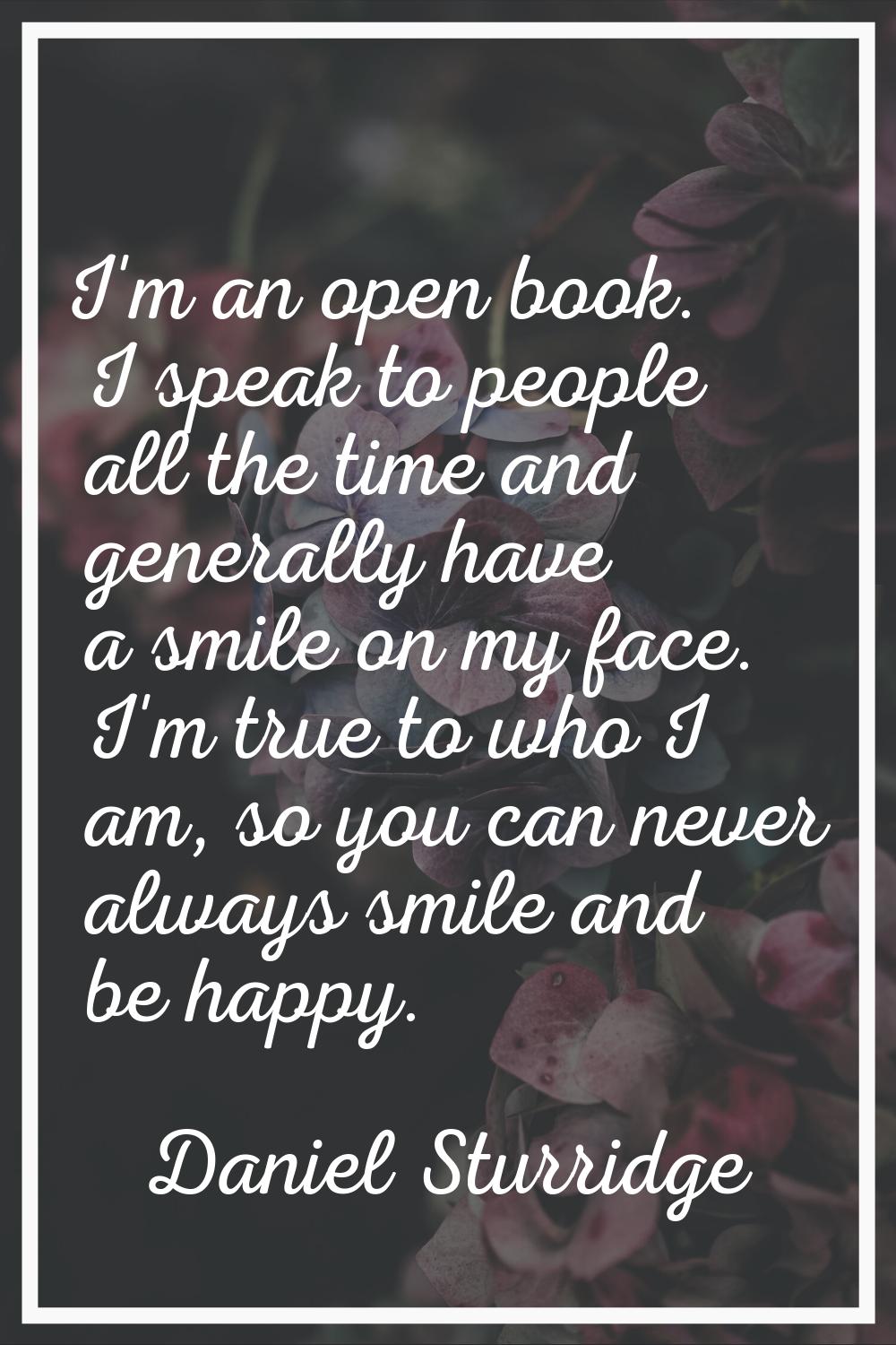 I'm an open book. I speak to people all the time and generally have a smile on my face. I'm true to