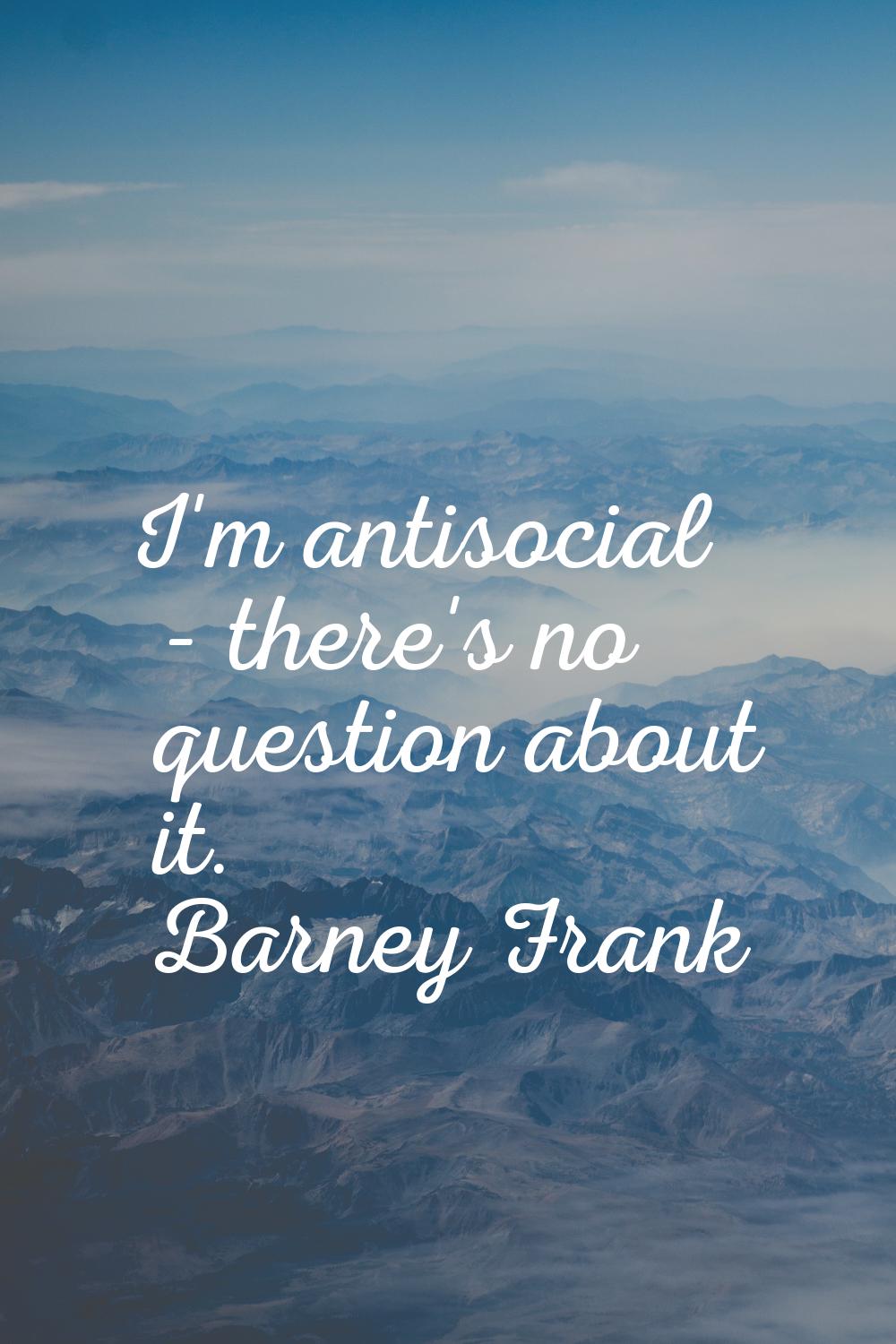 I'm antisocial - there's no question about it.