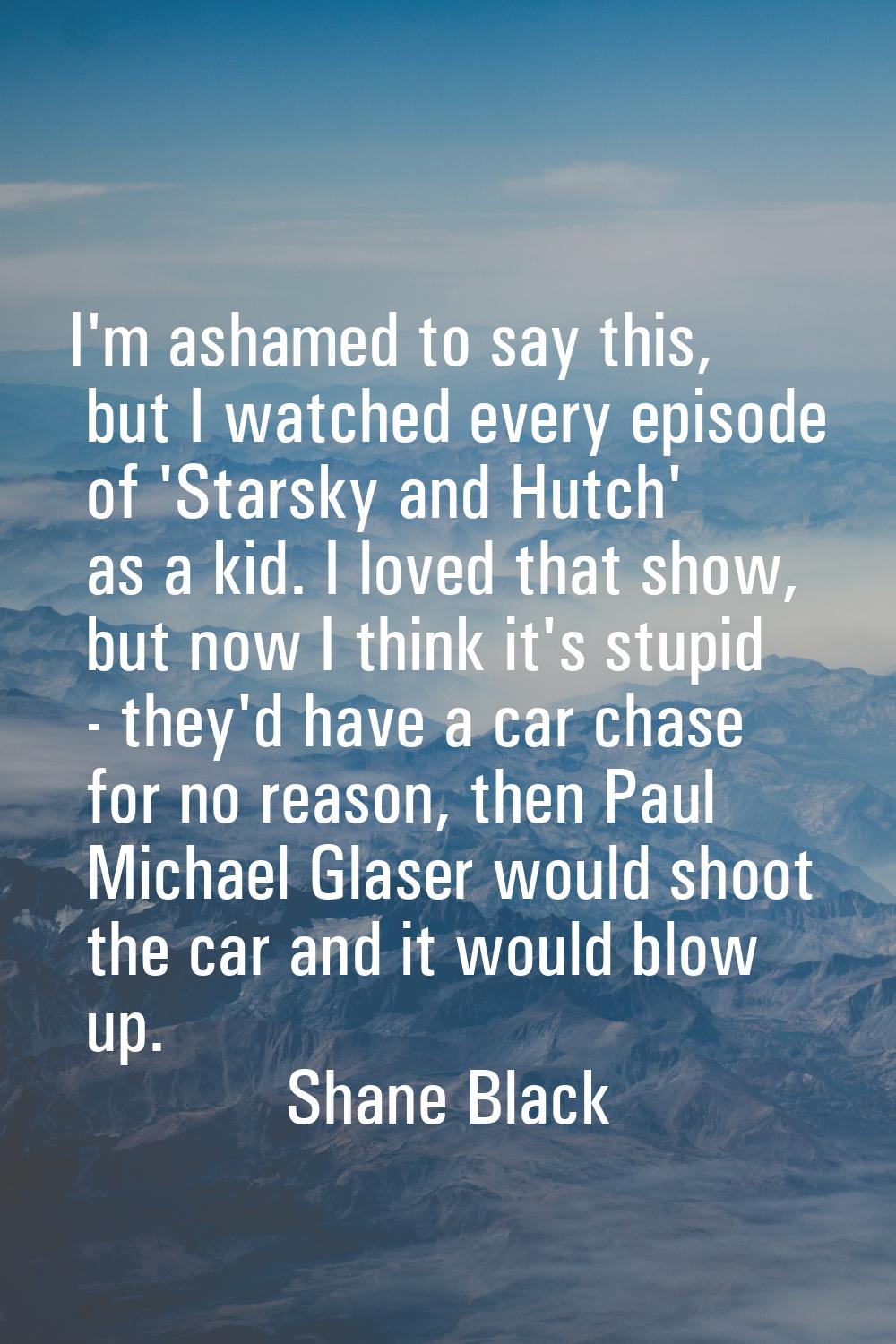 I'm ashamed to say this, but I watched every episode of 'Starsky and Hutch' as a kid. I loved that 