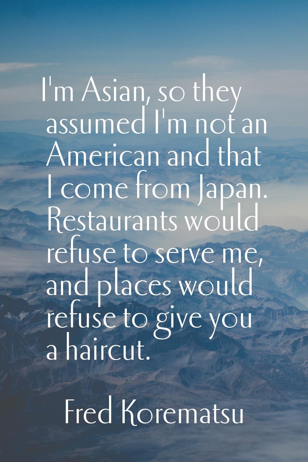 I'm Asian, so they assumed I'm not an American and that I come from Japan. Restaurants would refuse