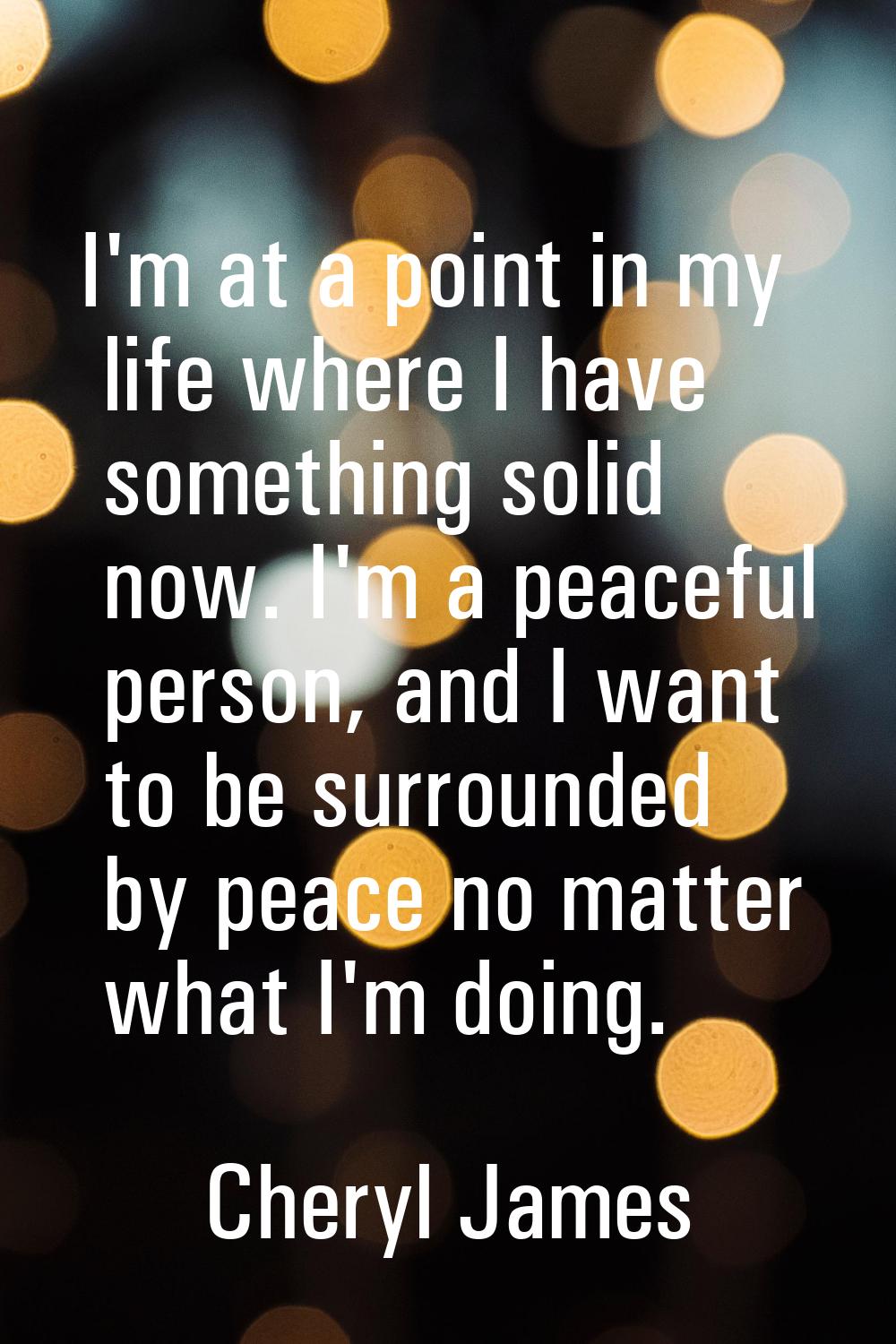 I'm at a point in my life where I have something solid now. I'm a peaceful person, and I want to be