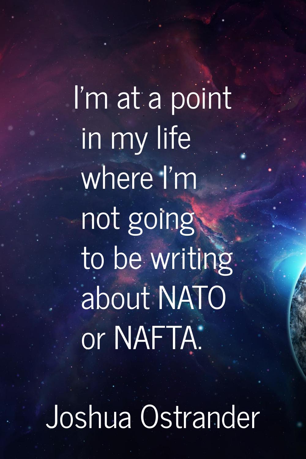 I'm at a point in my life where I'm not going to be writing about NATO or NAFTA.