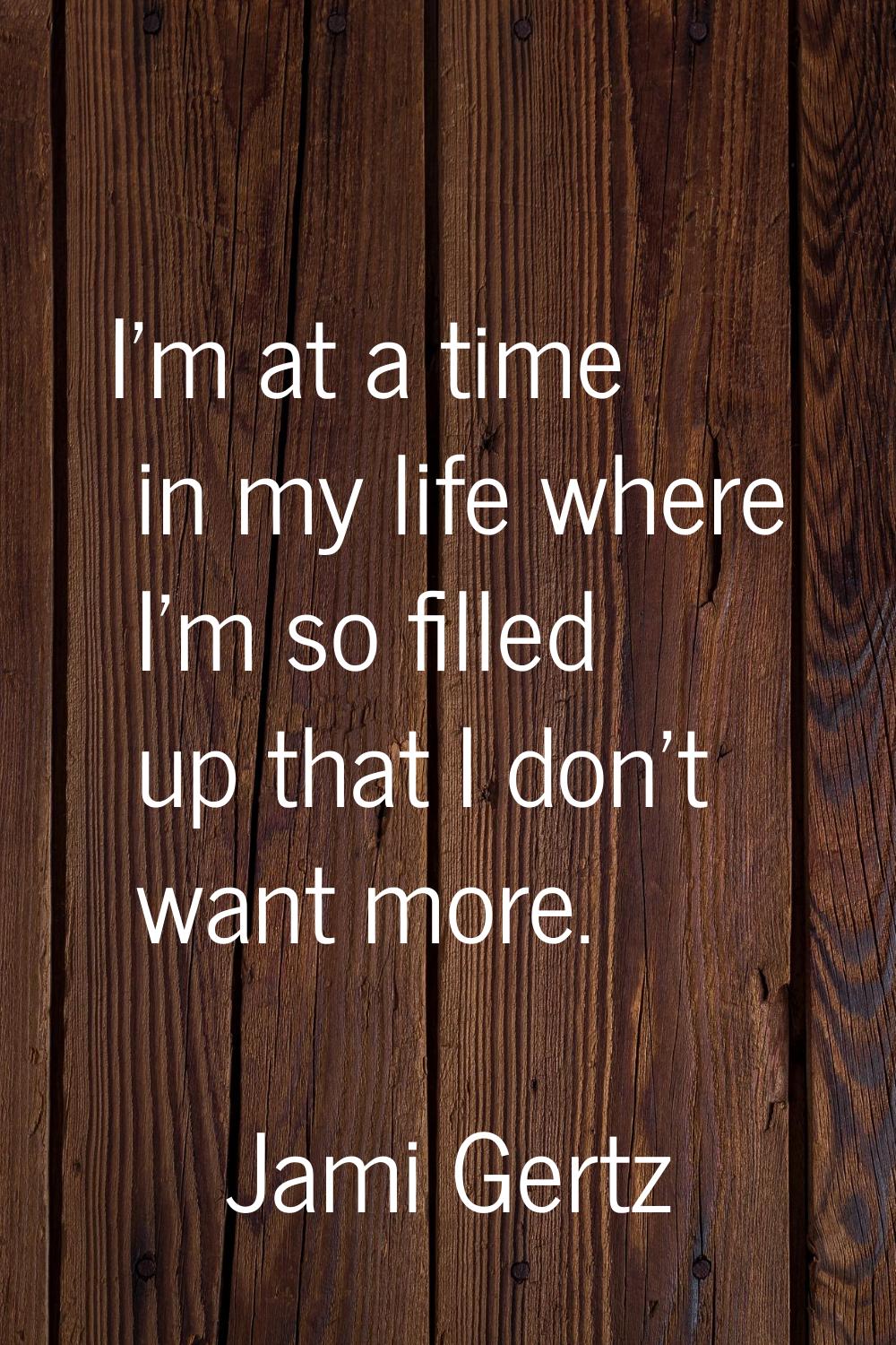 I'm at a time in my life where I'm so filled up that I don't want more.