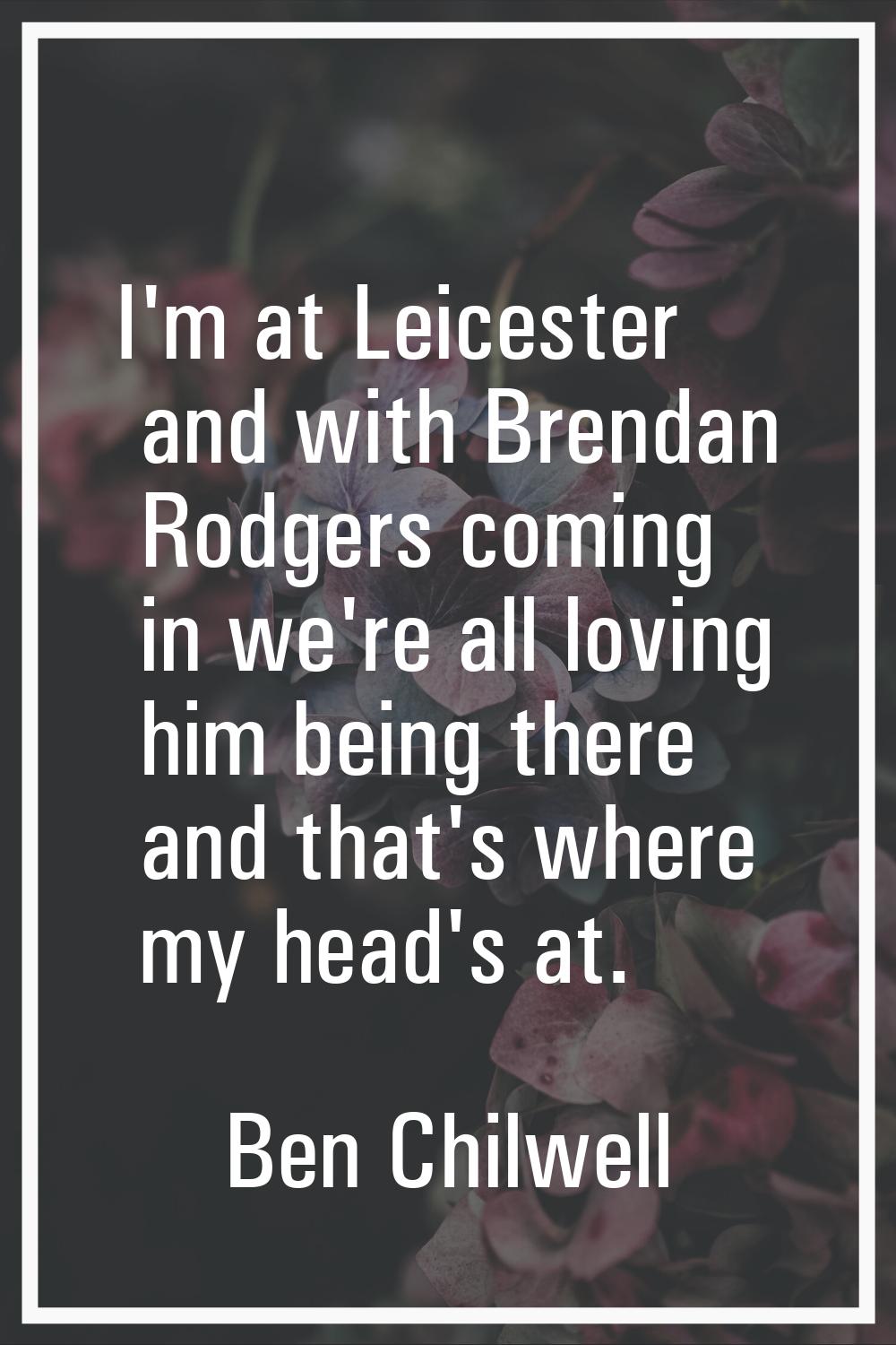 I'm at Leicester and with Brendan Rodgers coming in we're all loving him being there and that's whe
