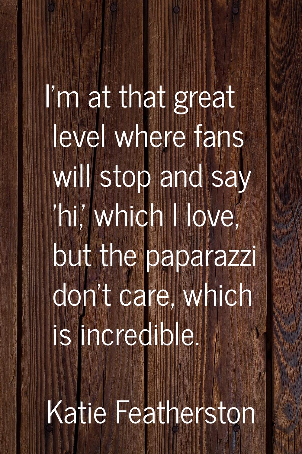 I'm at that great level where fans will stop and say 'hi,' which I love, but the paparazzi don't ca