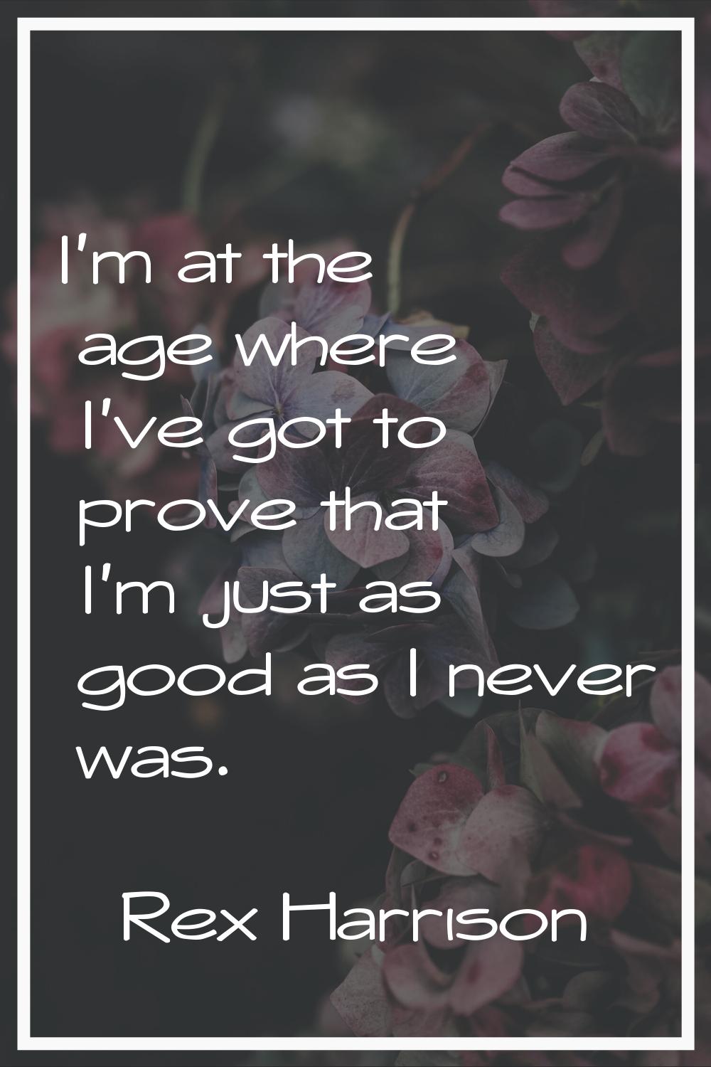 I'm at the age where I've got to prove that I'm just as good as I never was.