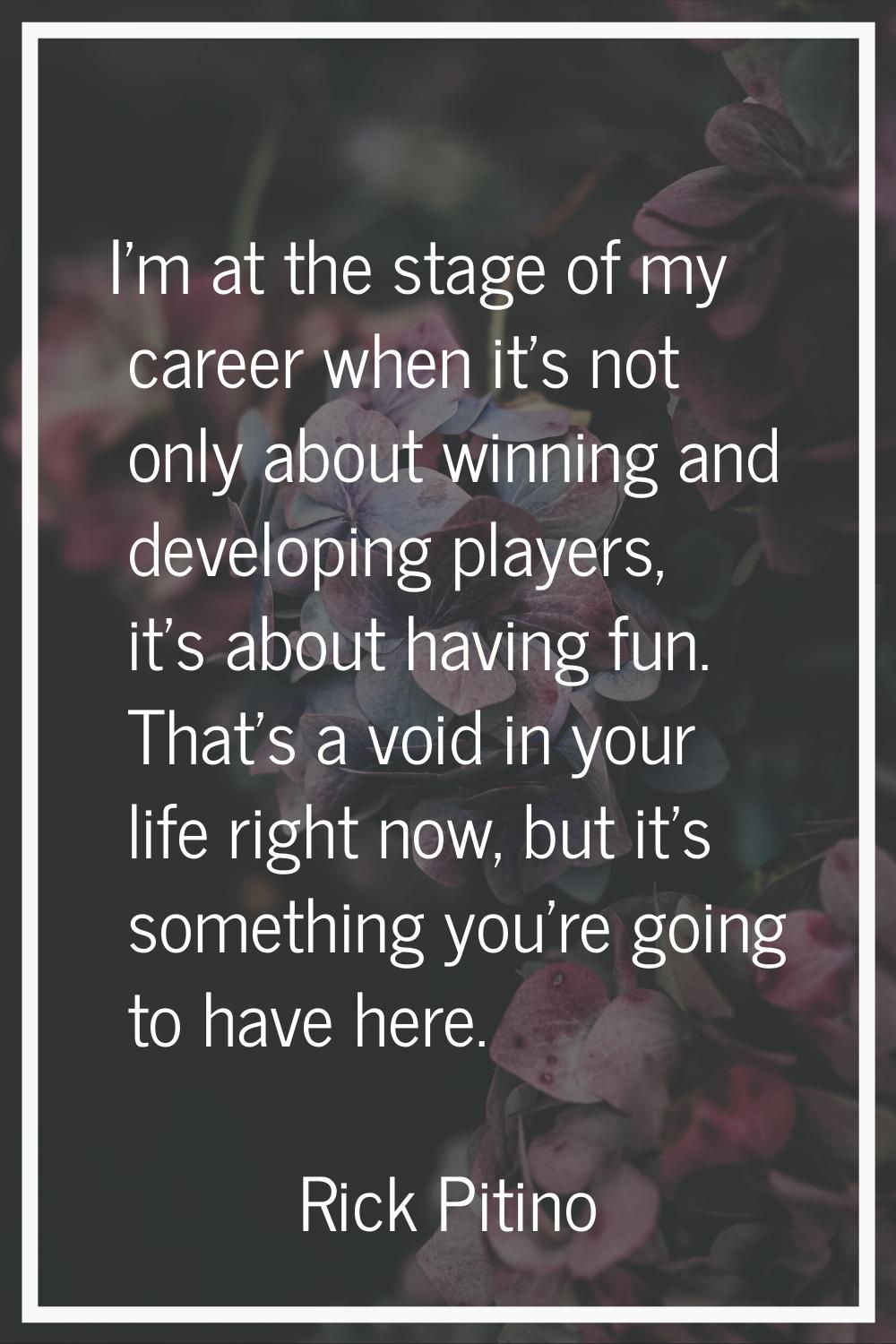 I'm at the stage of my career when it's not only about winning and developing players, it's about h