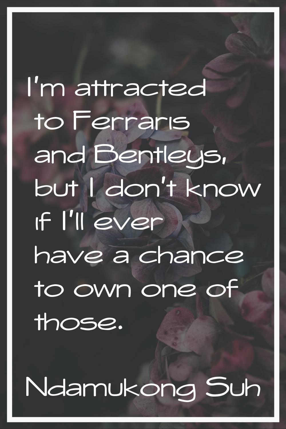 I'm attracted to Ferraris and Bentleys, but I don't know if I'll ever have a chance to own one of t