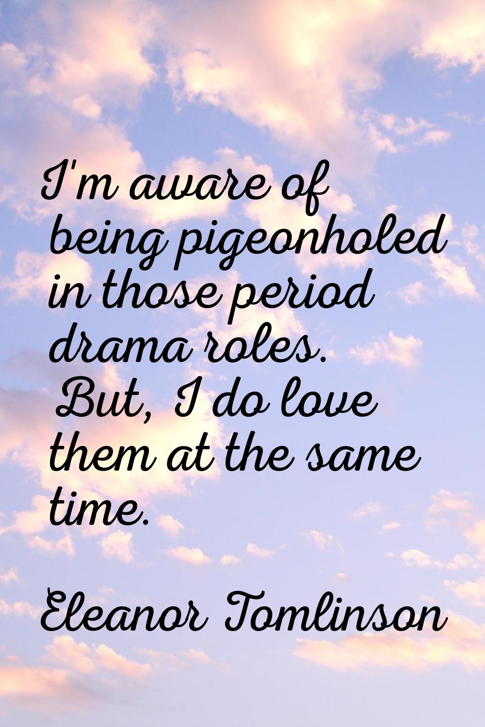 I'm aware of being pigeonholed in those period drama roles. But, I do love them at the same time.