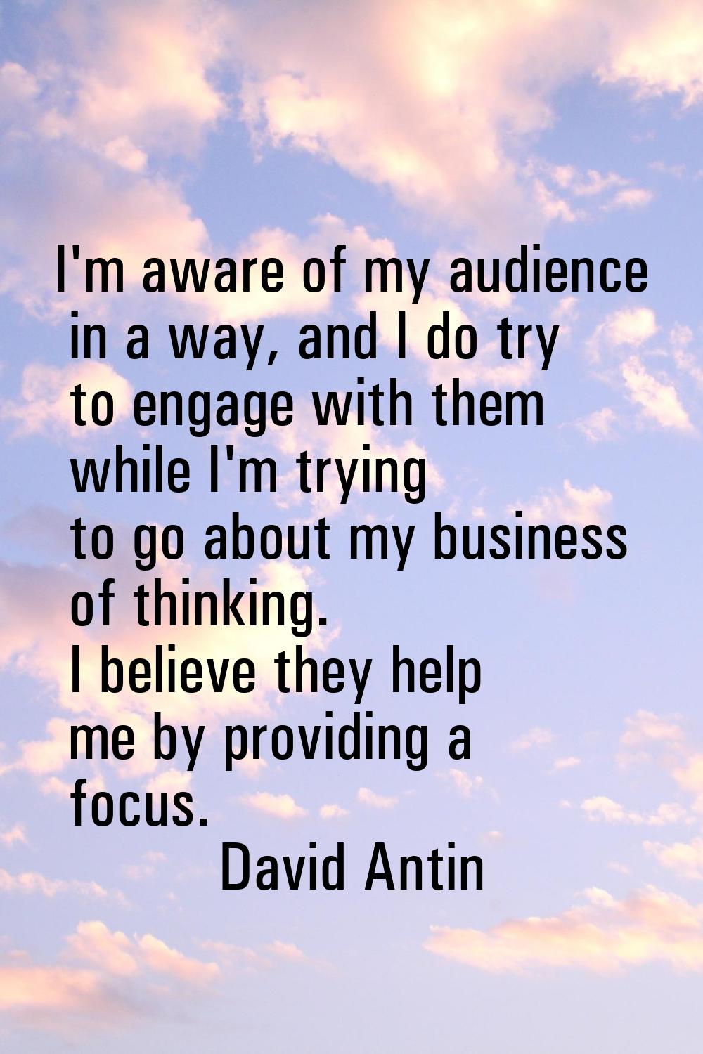 I'm aware of my audience in a way, and I do try to engage with them while I'm trying to go about my