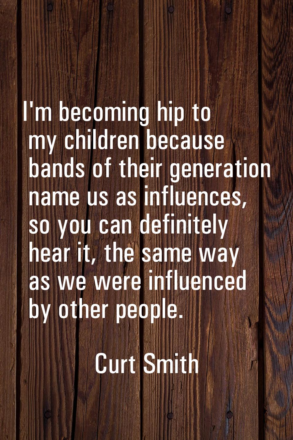 I'm becoming hip to my children because bands of their generation name us as influences, so you can