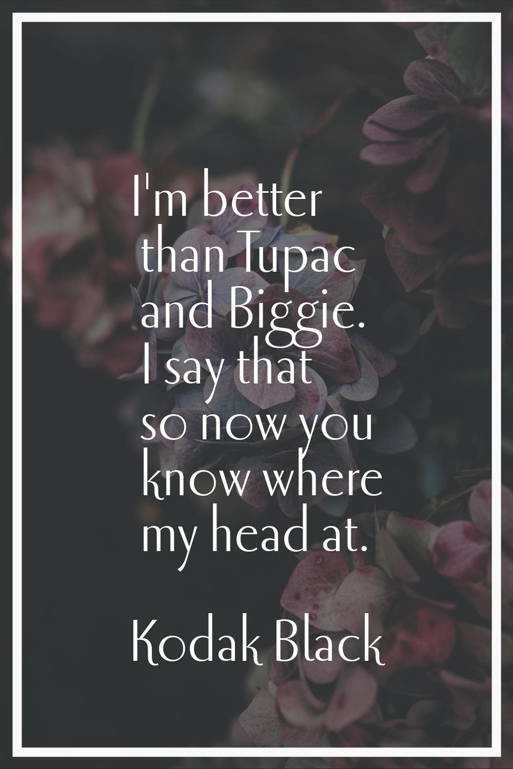 I'm better than Tupac and Biggie. I say that so now you know where my head at.