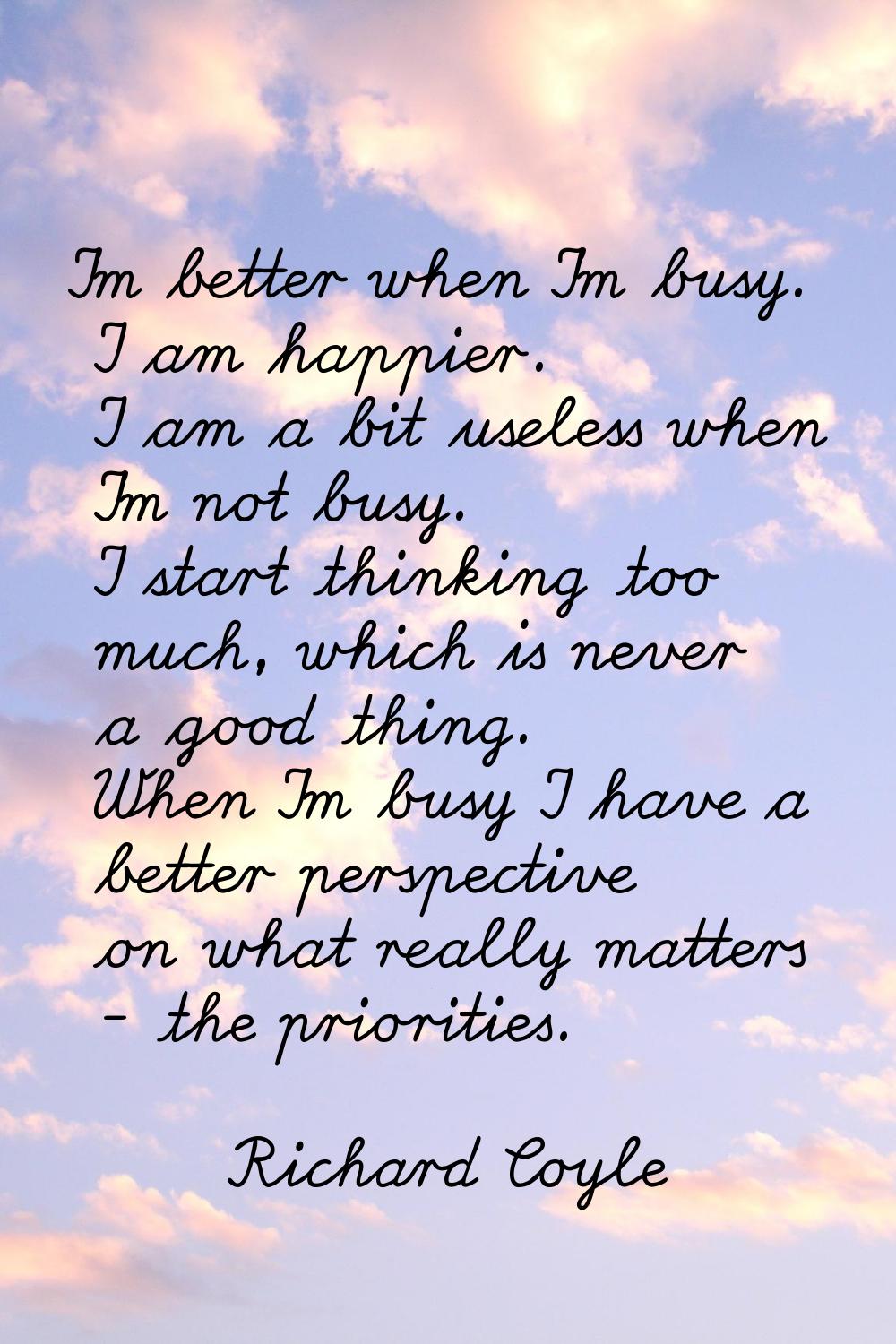 I'm better when I'm busy. I am happier. I am a bit useless when I'm not busy. I start thinking too 