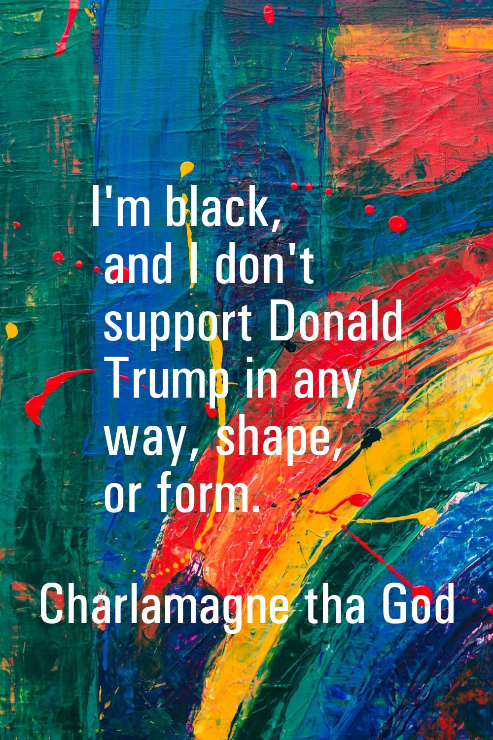 I'm black, and I don't support Donald Trump in any way, shape, or form.