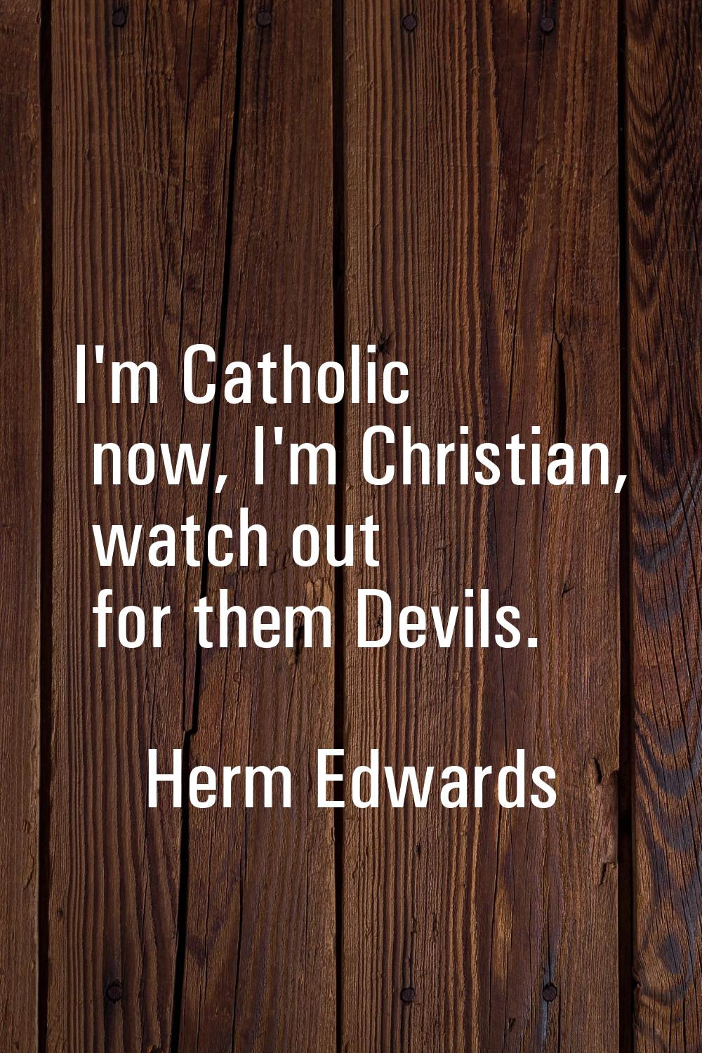 I'm Catholic now, I'm Christian, watch out for them Devils.