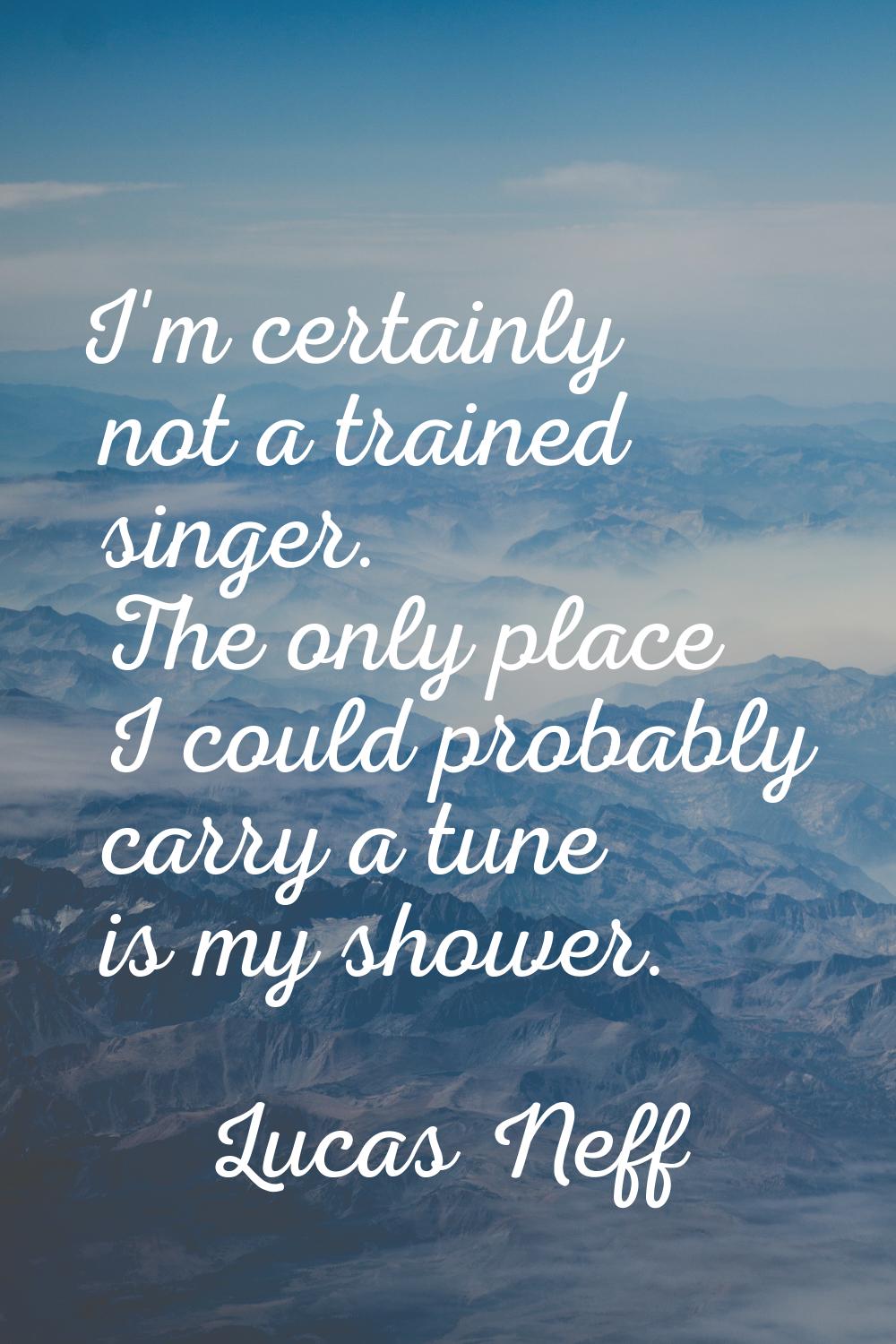 I'm certainly not a trained singer. The only place I could probably carry a tune is my shower.