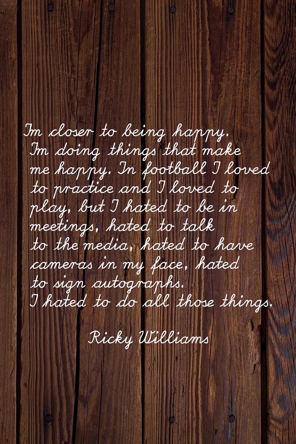 I'm closer to being happy. I'm doing things that make me happy. In football I loved to practice and