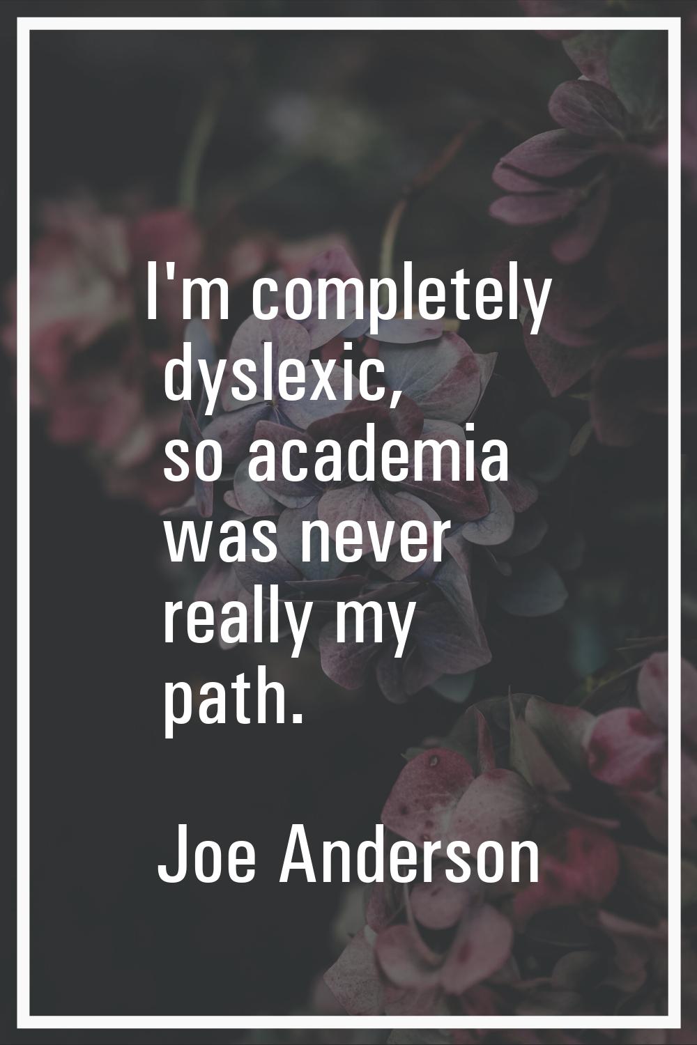 I'm completely dyslexic, so academia was never really my path.