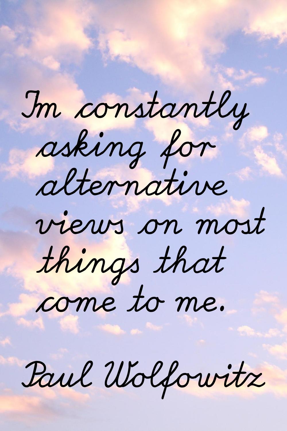 I'm constantly asking for alternative views on most things that come to me.
